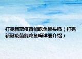 打完新冠疫苗能吃魚罐頭嗎（打完新冠疫苗能吃魚嗎詳細(xì)介紹）