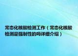 常態(tài)化核酸檢測工作（常態(tài)化核酸檢測是強制性的嗎詳細介紹）