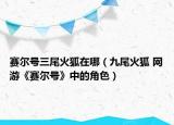 賽爾號三尾火狐在哪（九尾火狐 網(wǎng)游《賽爾號》中的角色）