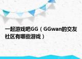 一起游戲吧GG（GGwan的交友社區(qū)有哪些游戲）