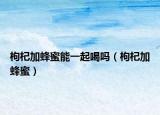 枸杞加蜂蜜能一起喝嗎（枸杞加蜂蜜）