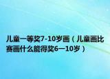 兒童一等獎7-10歲畫（兒童畫比賽畫什么能得獎6一10歲）