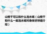 山楂干可以和什么泡水喝（山楂干和什么一起泡水喝對身體好詳細(xì)介紹）