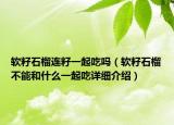 軟籽石榴連籽一起吃嗎（軟籽石榴不能和什么一起吃詳細(xì)介紹）
