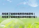 月經(jīng)來了能喝玫瑰黃芪肉桂茶嗎（月經(jīng)來了能喝玫瑰花茶嗎詳細(xì)介紹）