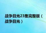 戰(zhàn)爭(zhēng)目光23集完整版（戰(zhàn)爭(zhēng)目光）