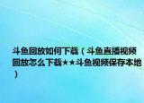 斗魚回放如何下載（斗魚直播視頻回放怎么下載★★斗魚視頻保存本地）