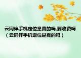 云同伴手機(jī)定位是真的嗎,要收費(fèi)嗎（云同伴手機(jī)定位是真的嗎）