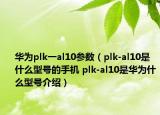 華為plk一al10參數（plk-al10是什么型號的手機 plk-al10是華為什么型號介紹）