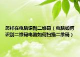 怎樣在電腦識(shí)別二維碼（電腦如何識(shí)別二維碼電腦如何掃描二維碼）
