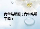 尚華結(jié)婚照（尚華結(jié)婚了嗎）