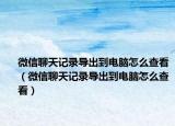 微信聊天記錄導出到電腦怎么查看（微信聊天記錄導出到電腦怎么查看）