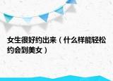 女生很好約出來（什么樣能輕松約會到美女）