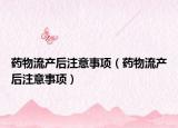 藥物流產(chǎn)后注意事項(xiàng)（藥物流產(chǎn)后注意事項(xiàng)）