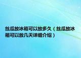 絲瓜放冰箱可以放多久（絲瓜放冰箱可以放幾天詳細(xì)介紹）