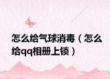 怎么給氣球消毒（怎么給qq相冊上鎖）