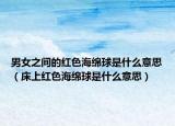 男女之間的紅色海綿球是什么意思（床上紅色海綿球是什么意思）