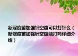 新冠疫苗加強針空腹可以打針么（新冠疫苗加強針空腹能打嗎詳細介紹）