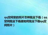 qq空間里的照片怎樣批量下載（qq空間批量下載器如何批量下載qq空間照片）