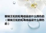 眼鏡王蛇的蛇毒結(jié)晶是什么顏色的（眼鏡王蛇的蛇毒結(jié)晶是什么顏色的）
