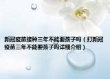 新冠疫苗接種三年不能要孩子嗎（打新冠疫苗三年不能要孩子嗎詳細(xì)介紹）