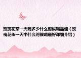 玫瑰花茶一天喝多少什么時(shí)候喝最佳（玫瑰花茶一天中什么時(shí)候喝最好詳細(xì)介紹）