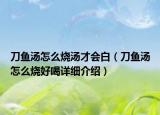 刀魚湯怎么燒湯才會白（刀魚湯怎么燒好喝詳細介紹）