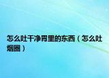怎么吐干凈胃里的東西（怎么吐煙圈）