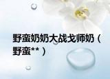 野蠻奶奶大戰(zhàn)戈師奶（野蠻**）