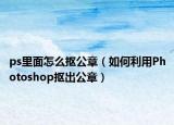 ps里面怎么摳公章（如何利用Photoshop摳出公章）