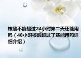 核酸不能超過24小時第二天還能用嗎（48小時核酸超過了還能用嗎詳細(xì)介紹）