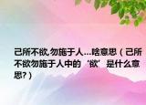 己所不欲,勿施于人…啥意思（己所不欲勿施于人中的‘欲’是什么意思?）