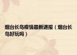 煙臺長島疫情最新通報（煙臺長島好玩嗎）