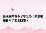 新浪視頻看不了怎么辦（新浪視頻看不了怎么回事）