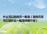 什么可以和雞爪一起泡（泡雞爪還可以加什么一起泡詳細(xì)介紹）