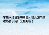 早操入場(chǎng)音樂幼兒園（幼兒園早操進(jìn)場(chǎng)音樂用什么最好聽）
