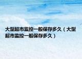 大型超市監(jiān)控一般保存多久（大型超市監(jiān)控一般保存多久）