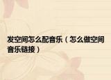 發(fā)空間怎么配音樂（怎么做空間音樂鏈接）