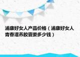 浦康好女人產(chǎn)品價(jià)格（浦康好女人青春滋養(yǎng)膠囊要多少錢(qián)）