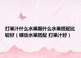 打果汁什么水果跟什么水果搭配比較好（哪些水果搭配 打果汁好）