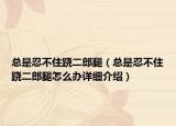 總是忍不住蹺二郎腿（總是忍不住蹺二郎腿怎么辦詳細(xì)介紹）