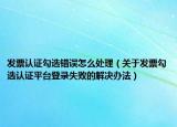 發(fā)票認證勾選錯誤怎么處理（關(guān)于發(fā)票勾選認證平臺登錄失敗的解決辦法）