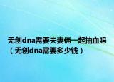 無(wú)創(chuàng)dna需要夫妻倆一起抽血嗎（無(wú)創(chuàng)dna需要多少錢）