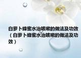 白蘿卜蜂蜜水治咳嗽的做法及功效（白蘿卜蜂蜜水治咳嗽的做法及功效）