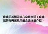 玫瑰花茶每天喝幾朵最合適（玫瑰花茶每天喝幾朵最合適詳細介紹）