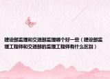 建設(shè)部監(jiān)理和交通部監(jiān)理哪個(gè)好一些（建設(shè)部監(jiān)理工程師和交通部的監(jiān)理工程師有什么區(qū)別）