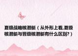 夏級(jí)戰(zhàn)略核潛艇（從外形上看,夏級(jí)核潛艇與晉級(jí)核潛艇有什么區(qū)別?）