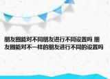 朋友圈能對(duì)不同朋友進(jìn)行不同設(shè)置嗎 朋友圈能對(duì)不一樣的朋友進(jìn)行不同的設(shè)置嗎