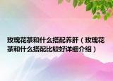 玫瑰花茶和什么搭配養(yǎng)肝（玫瑰花茶和什么搭配比較好詳細(xì)介紹）