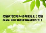 防曬衣可以用84消毒液泡么（防曬衣可以用84消毒液泡嗎詳細(xì)介紹）